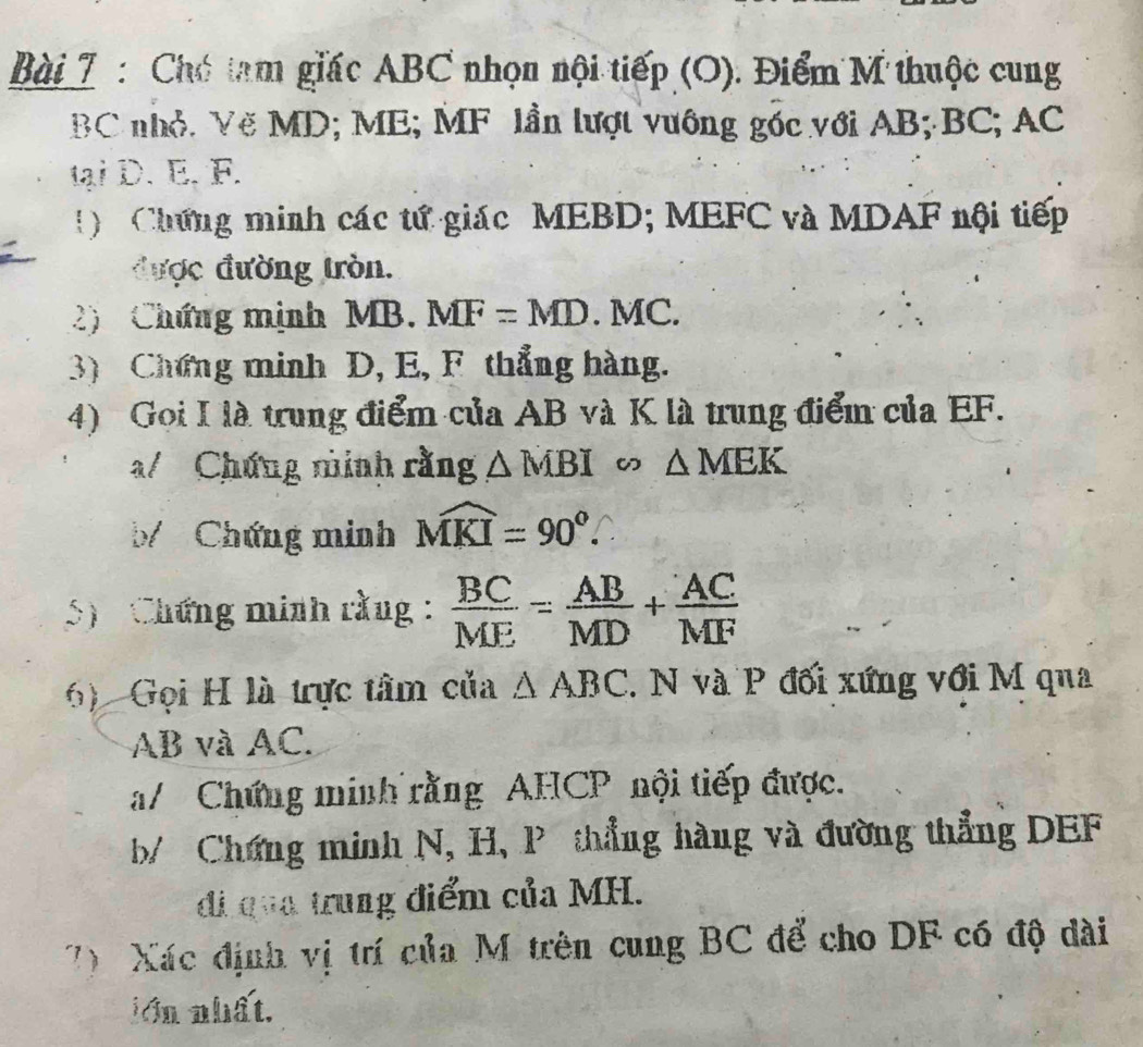 Chó tam giác ABC nhọn nội tiếp (O). Điểm M thuộc cung
BC nhỏ. Vẽ MD; ME; MF lần lượt vưông góc với AB; BC; AC
tại D. E. F. 
! Chứng minh các tứ giác MEBD; MEFC và MDAF nội tiếp 
được đường tròn. 
2) Chứng mịnh MB. MF=MD.MC. 
3) Chứng minh D, E, F thẳng hàng. 
4) Goi I là trung điểm của AB và K là trung điểm của EF. 
a/ Chứng minh rằng △ MBI ω △ MEK
b Chứng minh widehat MKI=90°. 
5) Chứng minh rằng :  BC/ME = AB/MD + AC/MF 
6) Gọi H là trực tâm của △ ABC. N và P đối xứng với M qua
AB và AC. 
a/ Chứng minh rằng AHCP nội tiếp được. 
b/ Chứng minh N, H, P thẳng hàng và đường thẳng DEF
đi qua trung điểm của MH. 
7) Xác định vị trí của M trên cung BC để cho DF có độ dài 
lớn nhất.