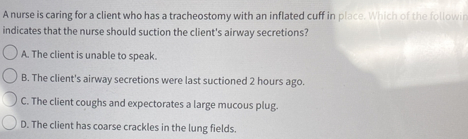 A nurse is caring for a client who has a tracheostomy with an inflated cuff in place. Which of the followin
indicates that the nurse should suction the client's airway secretions?
A. The client is unable to speak.
B. The client's airway secretions were last suctioned 2 hours ago.
C. The client coughs and expectorates a large mucous plug.
D. The client has coarse crackles in the lung fields.