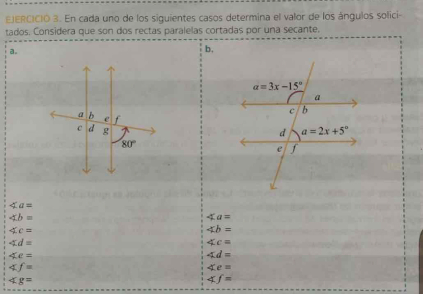 En cada uno de los siguientes casos determina el valor de los ángulos solici-
tados. Considera que son dos rectas paralelas cortadas por una secante.
a.
b.

∠ a=
∠ b=
∠ a=
∠ c=
∠ b=
∠ d=
∠ c=
∠ e=
∠ d=
∠ f=
∠ e=
∠ g=
∠ f=