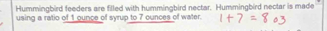 Hummingbird feeders are filled with hummingbird nectar. Hummingbird nectar is made 
using a ratio of 1 ounce of syrup to 7 ounces of water.