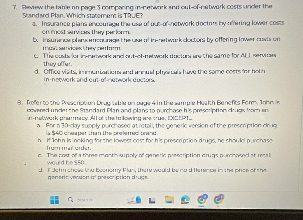 Review the table on page 3 comparing in-network and out-of-network costs under the
Standard Plan. Which statement is TRUE?
a. Insurance plans encourage the use of out-of-network doctors by offering lower costs
on most services they perform.
b. Insurance plans encourage the use of in-network doctors by offering lower costs on
most services they perform.
c. The costs for in-network and out-of-network doctors are the same for ALL services
they offer.
d. Office visits, immunizations and annual physicals have the same costs for both
in-network and out-of-network doctors.
8. Refer to the Prescription Drug table on page 4 in the sample Health Benefits Form. John is
covered under the Standard Plan and plans to purchase his prescription drugs from an
in-network pharmacy. All of the following are true, EXCEPT...
a. For a 30-day supply purchased at retail, the generic version of the prescription drug
is $40 cheaper than the preferred brand.
b. If John is looking for the lowest cost for his prescription drugs, he should purchase
from mail order.
c. The cost of a three month supply of generic prescription drugs purchased at retail
would be $50.
d. If John chose the Economy Plan, there would be no difference in the price of the
generic version of prescription drugs.
Search