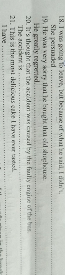 was going to leave, but because of what he said, I didn’t. 
She persuaded_ 
19. He was very sorry that he bought that old shophouse. 
He greatly regretted_ 
20. It’s thought that the accident was caused by the faulty engine of the bus. 
The accident is_ 
_ 
21. This is the most delicious cake I have ever tasted. 
I have