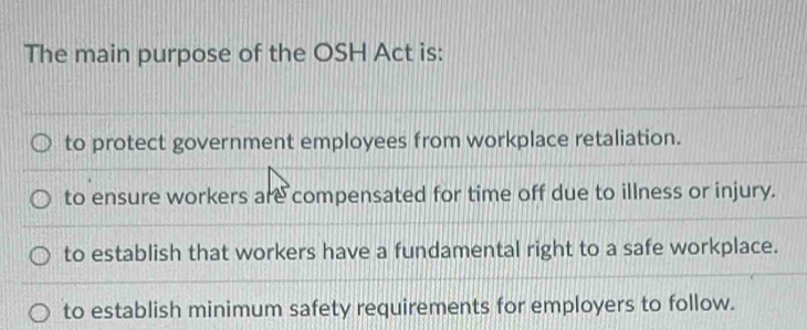 The main purpose of the OSH Act is:
to protect government employees from workplace retaliation.
to ensure workers are compensated for time off due to illness or injury.
to establish that workers have a fundamental right to a safe workplace.
to establish minimum safety requirements for employers to follow.