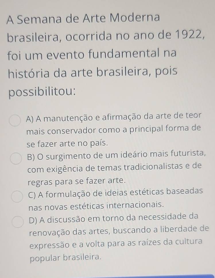 A Semana de Arte Moderna
brasileira, ocorrida no ano de 1922,
foi um evento fundamental na
história da arte brasileira, pois
possibilitou:
A) A manutenção e afirmação da arte de teor
mais conservador como a principal forma de
se fazer arte no país.
B) O surgimento de um ideário mais futurista,
com exigência de temas tradicionalistas e de
regras para se fazer arte.
C) A formulação de ideias estéticas baseadas
nas novas estéticas internacionais.
D) A discussão em torno da necessidade da
renovação das artes, buscando a liberdade de
expressão e a volta para as raízes da cultura
popular brasileira.