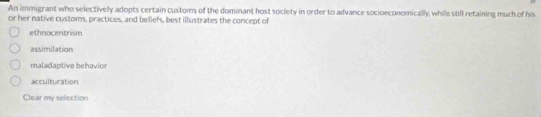 An immigrant who selectively adopts certain customs of the dominant host soclety in order to advance socioeconomically, while still retaining much of his
or her native customs, practices, and beliefs, best illustrates the concept of
ethnocentrism
assimilation
maladaptive behavior
acculturation
Clear my selection