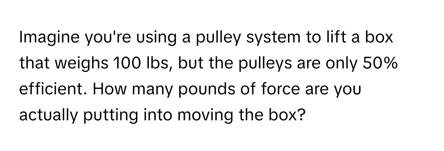 Imagine you're using a pulley system to lift a box that weighs 100 lbs, but the pulleys are only 50% efficient. How many pounds of force are you actually putting into moving the box?