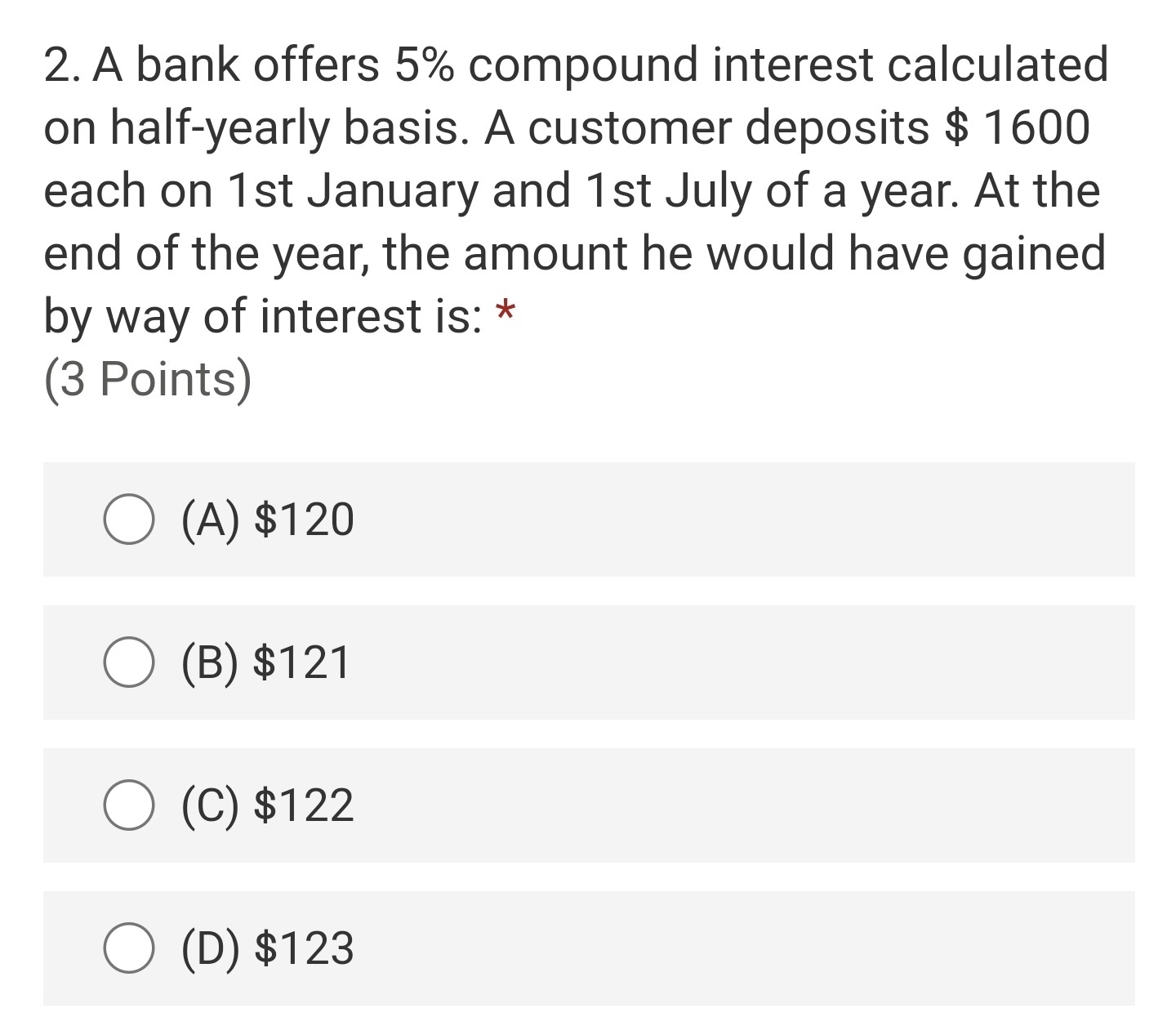 A bank offers 5% compound interest calculated
on half-yearly basis. A customer deposits $1600
each on 1st January and 1st July of a year. At the
end of the year, the amount he would have gained
by way of interest is: *
(3 Points)
(A) $120
(B) $121
(C) $122
(D) $123