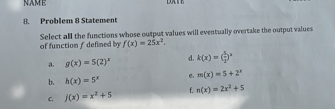 NAME DATE
8. Problem 8 Statement
Select all the functions whose output values will eventually overtake the output values
of function f defined by f(x)=25x^2.
a. g(x)=5(2)^x
d. k(x)=( 5/2 )^x
e. m(x)=5+2^x
b. h(x)=5^x
C. j(x)=x^2+5 f. n(x)=2x^2+5