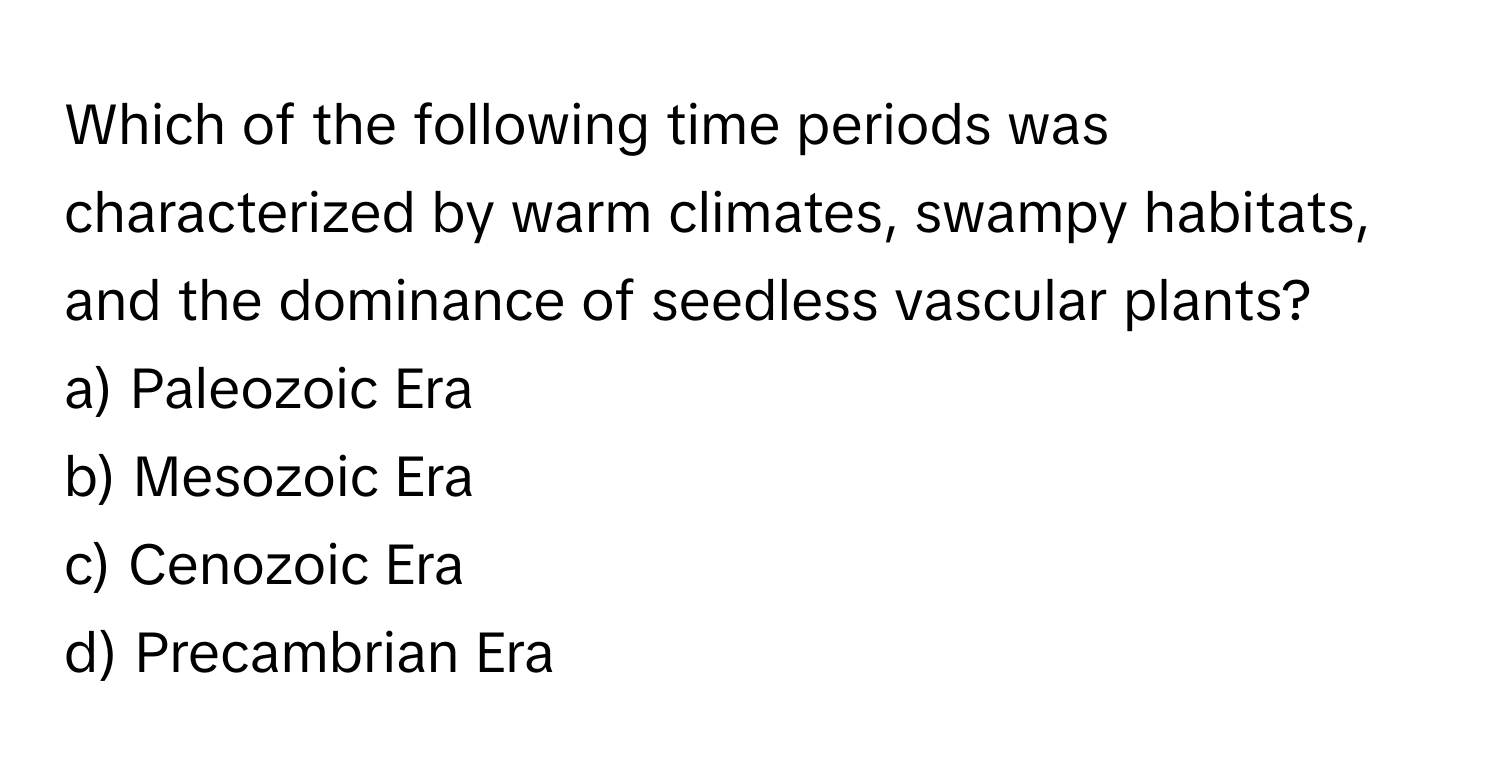 Which of the following time periods was characterized by warm climates, swampy habitats, and the dominance of seedless vascular plants?

a) Paleozoic Era 
b) Mesozoic Era 
c) Cenozoic Era 
d) Precambrian Era