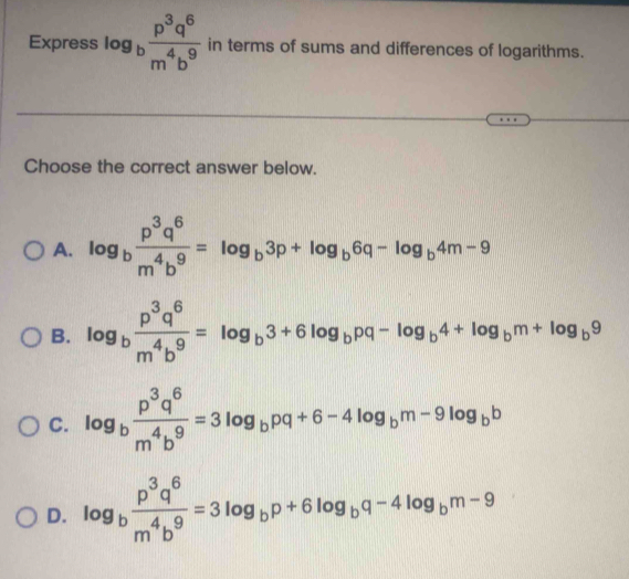 Express log _b p^3q^6/m^4b^9  in terms of sums and differences of logarithms.
Choose the correct answer below.
A. log _b p^3q^6/m^4b^9 =log _b3p+log _b6q-log _b4m-9
B. log _b p^3q^6/m^4b^9 =log _b3+6log _bpq-log _b4+log _bm+log _b9
C. log _b p^3q^6/m^4b^9 =3log _bpq+6-4log _bm-9log _bb
D. log _b p^3q^6/m^4b^9 =3log _bp+6log _bq-4log _bm-9