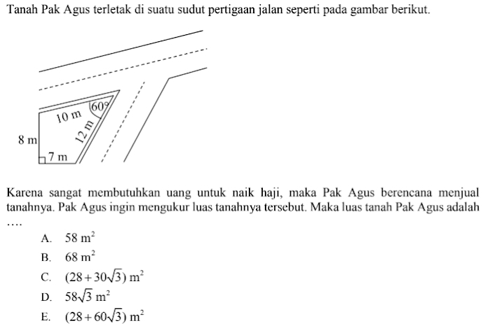 Tanah Pak Agus terletak di suatu sudut pertigaan jalan seperti pada gambar berikut.
Karena sangat membutuhkan uang untuk naik haji, maka Pak Agus berencana menjual
tanahnya. Pak Agus ingin mengukur luas tanahnya tersebut. Maka luas tanah Pak Agus adalah
….
A. 58m^2
B. 68m^2
C. (28+30sqrt(3))m^2
D. 58sqrt(3)m^2
E. (28+60sqrt(3))m^2