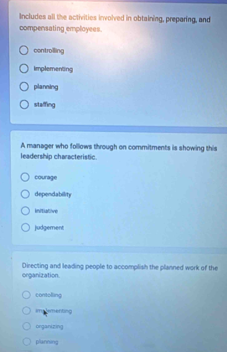 Includes all the activities involved in obtaining, preparing, and
compensating employees.
controlling
implementing
planning
staffing
A manager who follows through on commitments is showing this
leadership characteristic.
courage
dependability
initiative
judgement
Directing and leading people to accomplish the planned work of the
organization.
contolling
impementing
organizing
planning