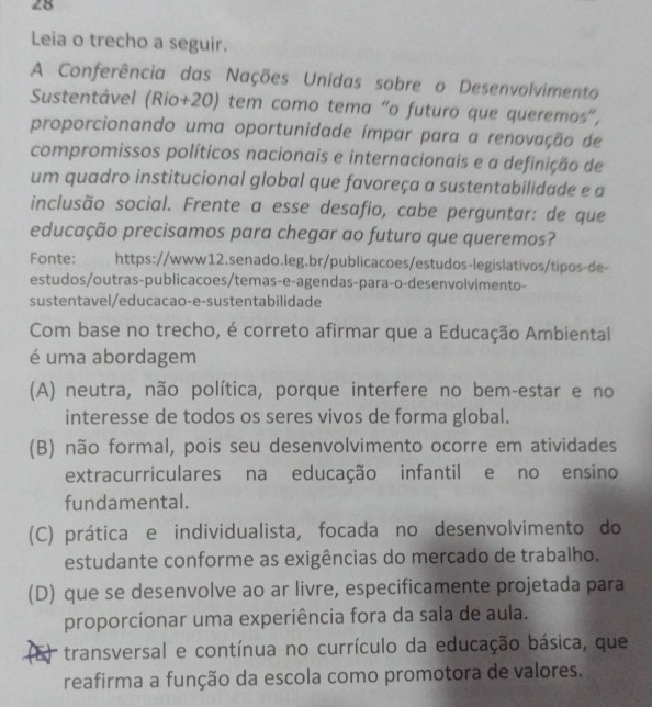 Leia o trecho a seguir.
A Conferência das Nações Unidas sobre o Desenvolvimento
Sustentável (Rio+20) tem como tema "o futuro que queremos”,
proporcionando uma oportunidade ímpar para a renovação de
compromissos políticos nacionais e internacionais e a definição de
um quadro institucional global que favoreça a sustentabilidade e a
inclusão social. Frente a esse desafio, cabe perguntar: de que
educação precisamos para chegar ao futuro que queremos?
Fonte: https://www12.senado.leg.br/publicacoes/estudos-legislativos/tipos-de-
estudos/outras-publicacoes/temas-e-agendas-para-o-desenvolvimento-
sustentavel/educacao-e-sustentabilidade
Com base no trecho, é correto afirmar que a Educação Ambiental
é uma abordagem
(A) neutra, não política, porque interfere no bem-estar e no
interesse de todos os seres vivos de forma global.
(B) não formal, pois seu desenvolvimento ocorre em atividades
extracurriculares na educação infantil e no ensino
fundamental.
(C) prática e individualista, focada no desenvolvimento do
estudante conforme as exigências do mercado de trabalho.
(D) que se desenvolve ao ar livre, especificamente projetada para
proporcionar uma experiência fora da sala de aula.
transversal e contínua no currículo da educação básica, que
reafirma a função da escola como promotora de valores.