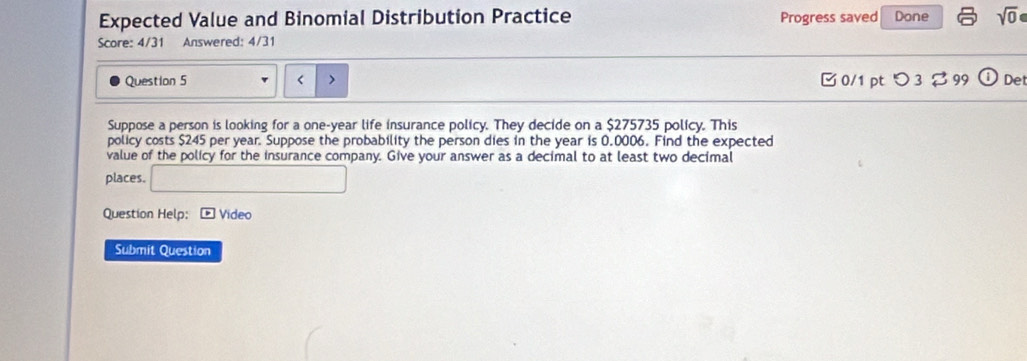 Expected Value and Binomial Distribution Practice Progress saved Done sqrt(0) 
Score: 4/31 Answered: 4/31 
Question 5 < > 0/1 pt つ 3 $99 odot Det 
Suppose a person is looking for a one-year life insurance policy. They decide on a $275735 policy. This 
policy costs $245 per year. Suppose the probability the person dies in the year is 0,0006. Find the expected 
value of the policy for the insurance company. Give your answer as a decimal to at least two decimal 
places. □ 
Question Help: * Video 
Submit Question