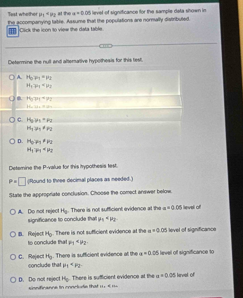 Test whether mu _1 at the alpha =0.05 level of significance for the sample data shown in
the accompanying table. Assume that the populations are normally distributed.
H Click the icon to view the data table.
Determine the null and alternative hypothesis for this test.
A. H_0:mu _1=mu _2
H_1:mu _1
B. H_0:mu _1
H_4:mu =u_2=u_2
C. H_0:mu _1=mu _2
H_1:mu _1!= mu _2
D. H_0:mu _1!= mu _2
H_1:mu _1
Detemine the P -value for this hypothesis test.
P=□ (Round to three decimal places as needed.)
State the appropriate conclusion. Choose the correct answer below.
A. Do not reject H_0. There is not sufficient evidence at the alpha =0.05 level of
significance to conclude that mu _1 .
B. Reject H_0. There is not sufficient evidence at the alpha =0.05 level of significance
to conclude that mu _1 .
C. Reject H_0. There is sufficient evidence at the alpha =0.05 level of significance to
conclude that mu _1 .
D. Do not reject H_0. There is sufficient evidence at the alpha =0.05 level of
significance to conclude that 11x<11n</tex>