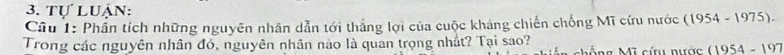 Tự luận: 
Câu 1: Phần tích những nguyên nhân dẫn tới thắng lợi của cuộc kháng chiến chống Mĩ cứu nước (1954-1975). 
Trong các nguyên nhân đó, nguyên nhân nào là quan trọng nhất? Tại sao? * chống Mĩ cứu nược (1954-197