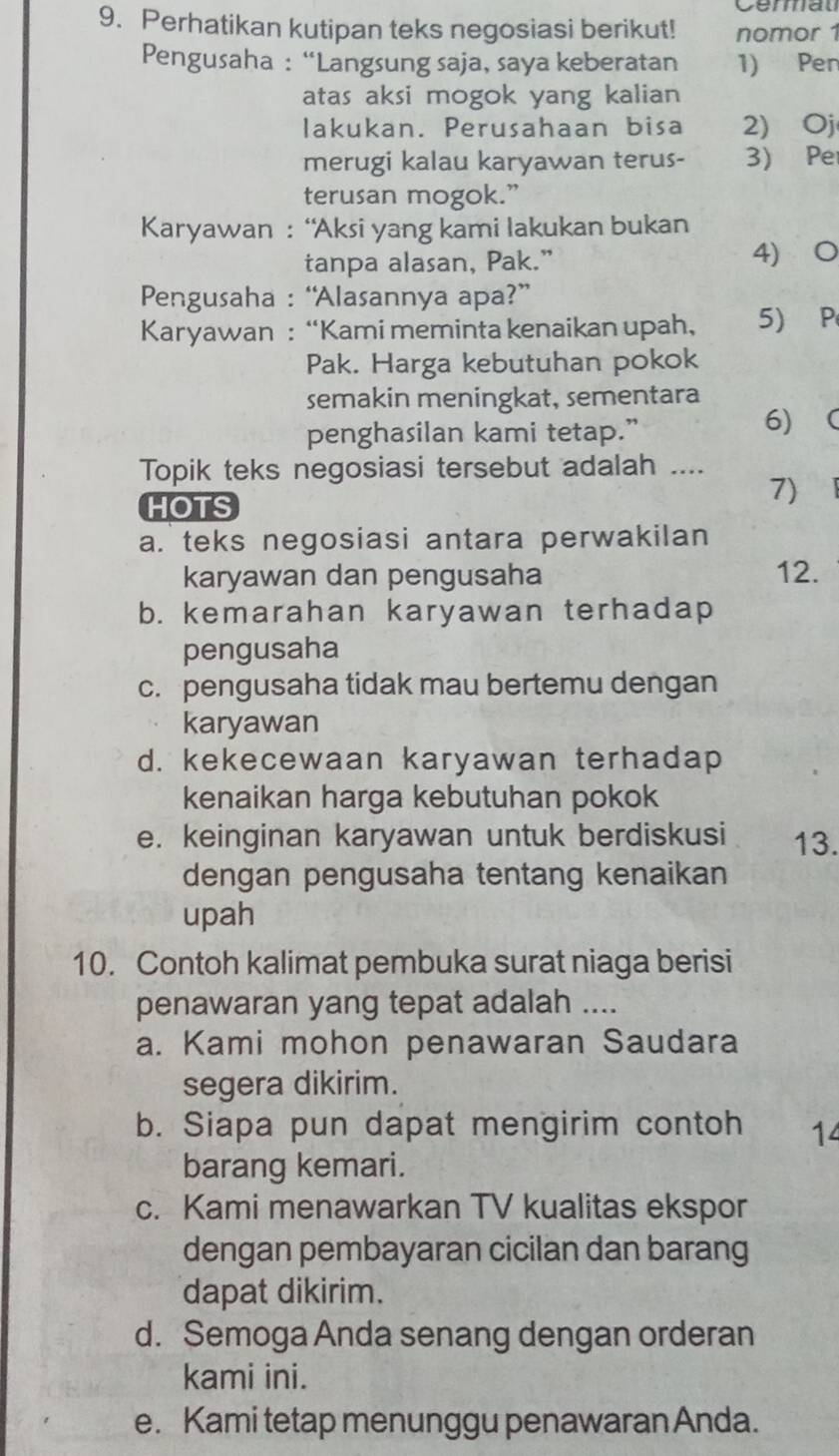 Cermat
9. Perhatikan kutipan teks negosiasi berikut! nomor 1
Pengusaha : “Langsung saja, saya keberatan 1) Pen
atas aksi mogok yang kalian 
lakukan. Perusahaan bisa 2) Oj
merugi kalau karyawan terus- 3) Pe
terusan mogok.”
Karyawan : “Aksi yang kami lakukan bukan
tanpa alasan, Pak.” 4) O
Pengusaha : “Alasannya apa?”
Karyawan : “Kami meminta kenaikan upah, 5) P
Pak. Harga kebutuhan pokok
semakin meningkat, sementara
penghasilan kami tetap.”
6) 
Topik teks negosiasi tersebut adalah ....
HOTS
7)
a. teks negosiasi antara perwakilan
karyawan dan pengusaha 12.
b. kemarahan karyawan terhadap
pengusaha
c. pengusaha tidak mau bertemu dengan
karyawan
d. kekecewaan karyawan terhadap
kenaikan harga kebutuhan pokok
e. keinginan karyawan untuk berdiskusi 13.
dengan pengusaha tentang kenaikan
upah
10. Contoh kalimat pembuka surat niaga berisi
penawaran yang tepat adalah ....
a. Kami mohon penawaran Saudara
segera dikirim.
b. Siapa pun dapat mengirim contoh 14
barang kemari.
c. Kami menawarkan TV kualitas ekspor
dengan pembayaran cicilan dan barang
dapat dikirim.
d. Semoga Anda senang dengan orderan
kami ini.
e. Kami tetap menunggu penawaran Anda.