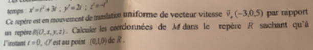 temps x'=t^2+3t; y'=2t; z'=-t^2
Ce repère est en mouvement de translation uniforme de vecteur vitesse vector v,(-3,0,5) par rapport 
un repère R(0,x,y,z). Calculer les coordonnées de M dans le repère R sachant qu'à 
Il'instant t=0,0° est au point (0,1,0) de R.