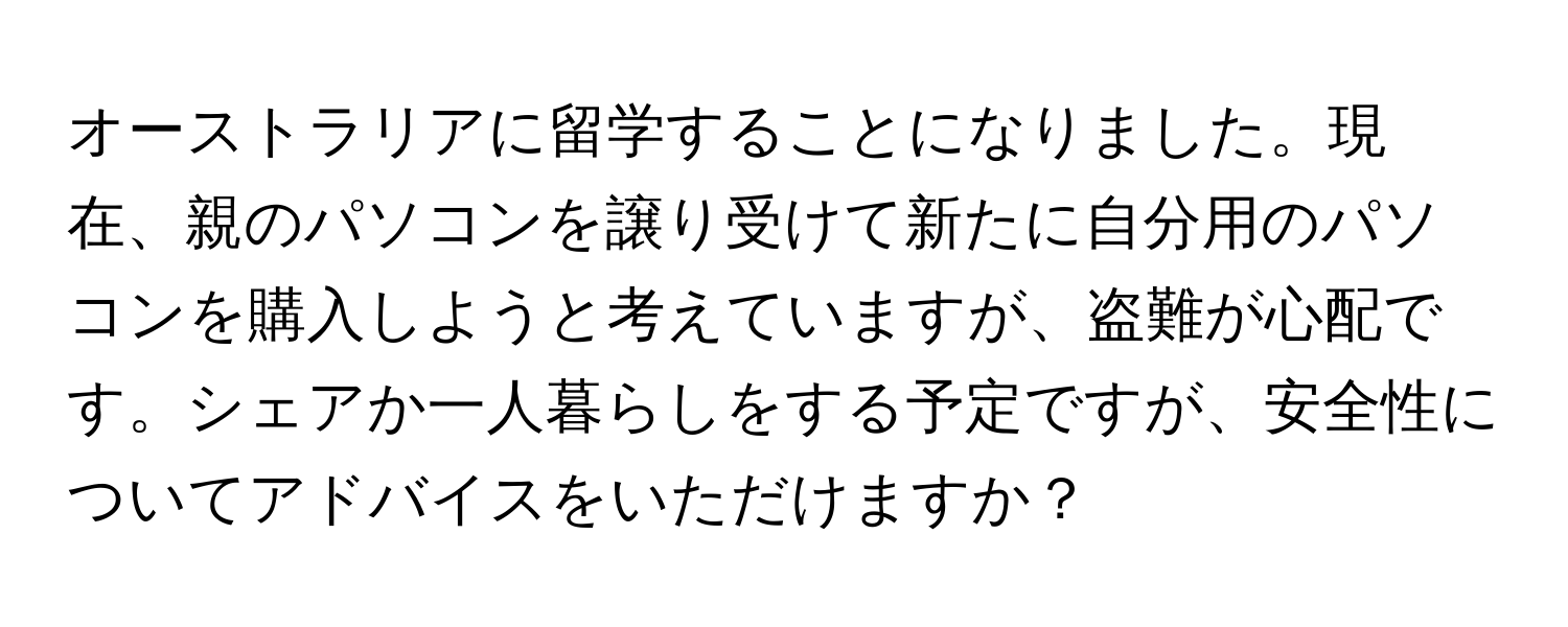 オーストラリアに留学することになりました。現在、親のパソコンを譲り受けて新たに自分用のパソコンを購入しようと考えていますが、盗難が心配です。シェアか一人暮らしをする予定ですが、安全性についてアドバイスをいただけますか？