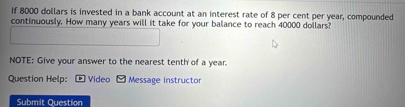 If 8000 dollars is invested in a bank account at an interest rate of 8 per cent per year, compounded 
continuously. How many years will it take for your balance to reach 40000 dollars? 
NOTE: Give your answer to the nearest tenth of a year. 
Question Help: ▶ Video Message instructor 
Submit Question