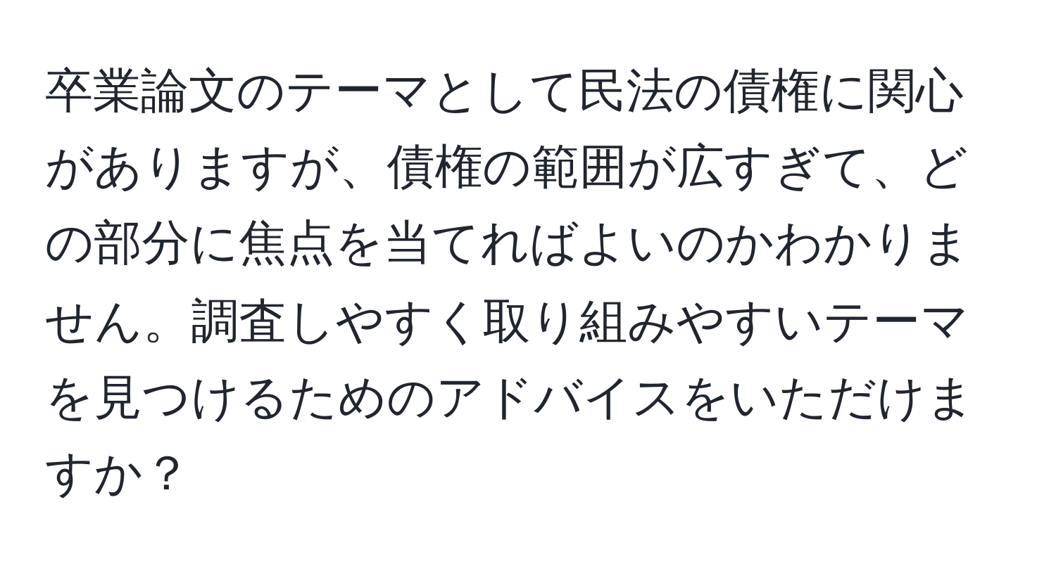 卒業論文のテーマとして民法の債権に関心がありますが、債権の範囲が広すぎて、どの部分に焦点を当てればよいのかわかりません。調査しやすく取り組みやすいテーマを見つけるためのアドバイスをいただけますか？