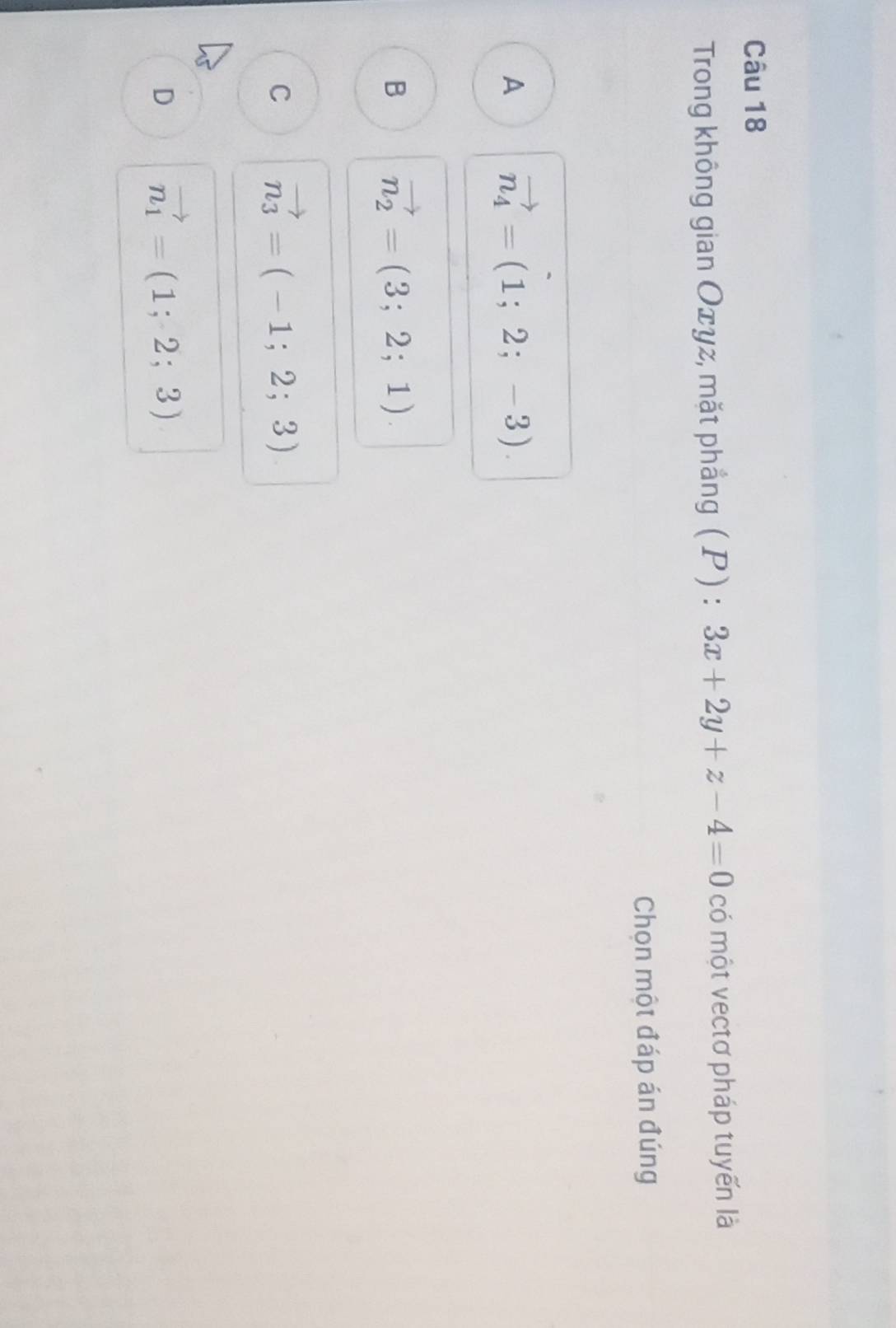 Trong không gian Oxyz, mặt phẳng ( P ) : 3x+2y+z-4=0 có một vectơ pháp tuyến là
Chọn một đáp án đúng
A vector n_4=(1;2;-3).
B vector n_2=(3;2;1).
C vector n_3=(-1;2;3)
D vector n_1=(1;2;3)