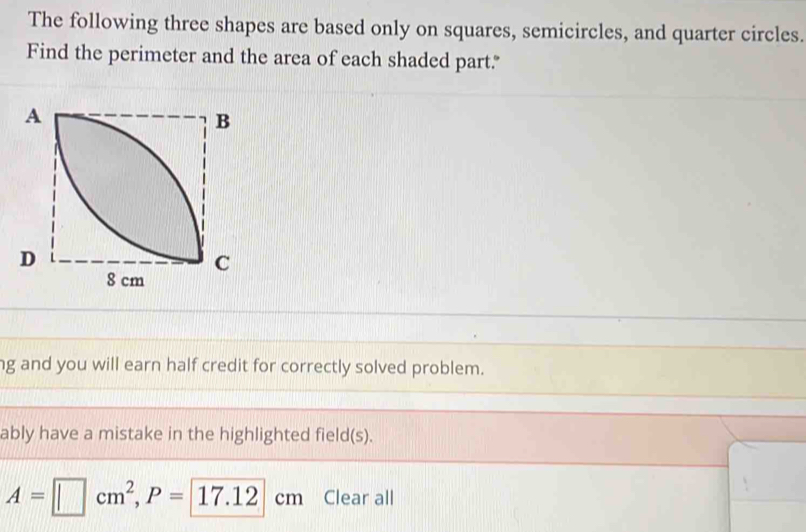 The following three shapes are based only on squares, semicircles, and quarter circles. 
Find the perimeter and the area of each shaded part." 
ng and you will earn half credit for correctly solved problem. 
ably have a mistake in the highlighted field(s).
A=□ cm^2, P=17.12cm Clear all