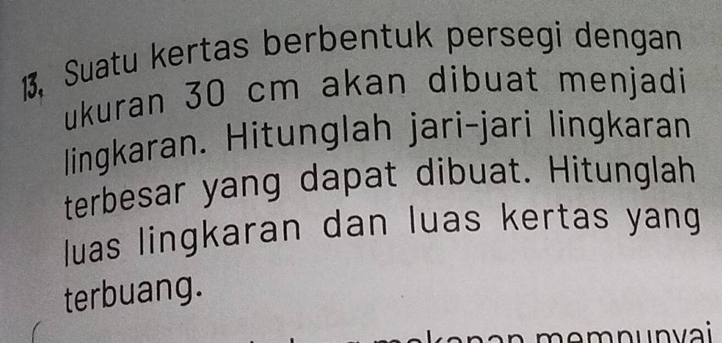 1, Suatu kertas berbentuk persegi dengan 
ukuran 30 cm akan dibuat menjadi 
lingkaran. Hitunglah jari-jari lingkaran 
terbesar yang dapat dibuat. Hitunglah 
uas lingkaran dan luas kertas yang 
terbuang. 
memnunvai