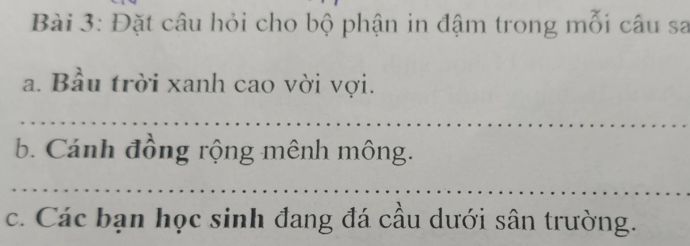 Đặt câu hỏi cho bộ phận in đậm trong mỗi câu sa 
a. Bầu trời xanh cao vời vợi. 
_ 
b. Cánh đồng rộng mênh mông. 
_ 
c. Các bạn học sinh đang đá cầu dưới sân trường.