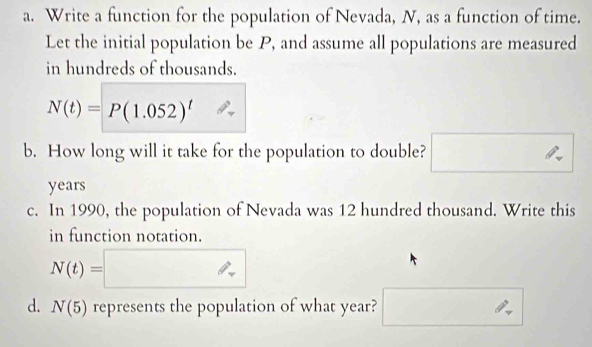 Write a function for the population of Nevada, N, as a function of time. 
Let the initial population be P, and assume all populations are measured 
in hundreds of thousands.
N(t)=P(1.052)^t
b. How long will it take for the population to double? □ 
years 
c. In 1990, the population of Nevada was 12 hundred thousand. Write this 
in function notation.
N(t)=□ overline U
d. N(5) represents the population of what year? □