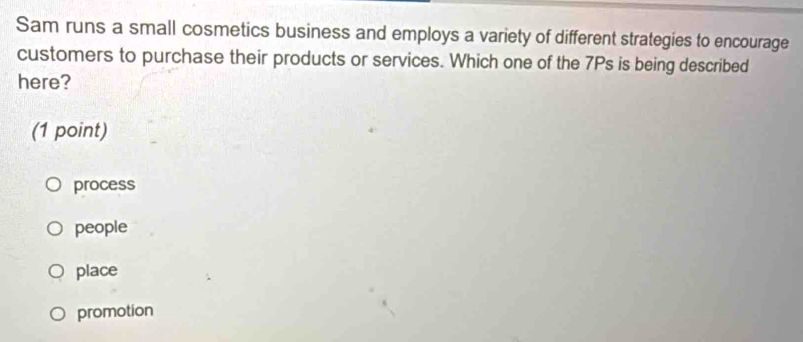 Sam runs a small cosmetics business and employs a variety of different strategies to encourage
customers to purchase their products or services. Which one of the 7Ps is being described
here?
(1 point)
process
people
place
promotion