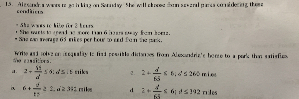 Alexandria wants to go hiking on Saturday. She will choose from several parks considering these
conditions.
She wants to hike for 2 hours.
She wants to spend no more than 6 hours away from home.
She can average 65 miles per hour to and from the park.
Write and solve an inequality to find possible distances from Alexandria’s home to a park that satisfies
the conditions.
a. 2+ 65/d ≤ 6; d≤ 16miles 2+ d/65 ≤ 6; d≤ 260 miles
c.
b. 6+ d/65 ≥ 2; d≥ 392 mil es d. 2+ d/65 ≤ 6; d≤ 392 miles