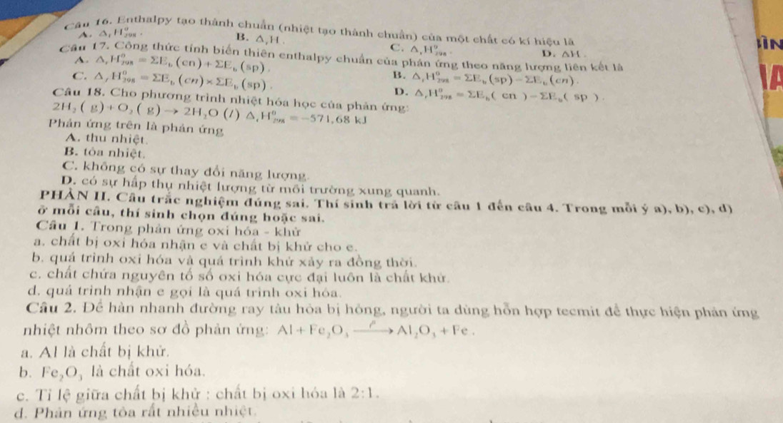 Cậu 16. Enthalpy tạo thành chuẩn (nhiệt tạo thành chuẩn) của một chất có kí hiệu là lìn
A. △ _1H_(298)^o
B. ∆,H.
C. △ ,H_(298)^9
Cầu 17. Công thức tỉnh biển thiên enthalpy chuẩn của phản ứng theo năng lượng liên kết là
A. △ ,H_(208)^o=sumlimits E_b(cn)+sumlimits E_b(sp),
D. △ H.
B. △ _rH_(298)^o=sumlimits E_b(sp)-sumlimits E_b(cn).
C. △ _rH_(298)^0=sumlimits E_b(cn)* sumlimits E_b(sp). D. △ ,H_(298)^o=sumlimits E_b(cn)-sumlimits E_b(sp).
Câu 18. Cho phương trình nhiệt hóa học của phản ứng:
2H_2(g)+O_2(g)to 2H_2O(l)△ _1H_(298)^o=-571,68kJ
Phản ứng trên là phản ứng
A. thu nhiệt.
B. tòa nhiệt.
C. không có sự thay đổi năng lượng.
D. có sự hấp thụ nhiệt lượng từ môi trường xung quanh.
PHẢN II. Câu trắc nghiệm đúng sai. Thí sinh tra lời từ cầu 1 đến câu 4. Trong mỗi ý a), b), c), d)
ở mỗi câu, thí sinh chọn đúng hoặc sai.
Cầu 1. Trong phản ứng oxi hóa - khử
a. chất bị oxỉ hóa nhận e và chất bị khử cho e.
b. quá trình oxi hóa và quá trình khử xảy ra đồng thời.
c. chất chứa nguyên tố số oxi hóa cực đại luôn là chất khử.
d. quá trình nhận e gọi là quá trình oxi hóa.
Câu 2. Để hàn nhanh đường ray tàu hỏa bị hỏng, người ta dùng hỗn hợp tecmit để thực hiện phản ứng
nhiệt nhôm theo sơ đồ phản ứng: Al+Fe_2O_3xrightarrow rAl_2O_3+Fe.
a. Al là chất bị khử.
b. Fe_2O_3 là chất oxi hóa.
c. Tỉ lệ giữa chất bị khử : chất bị oxi hóa là 2:1.
d. Phân ứng tôa rất nhiều nhiệt.