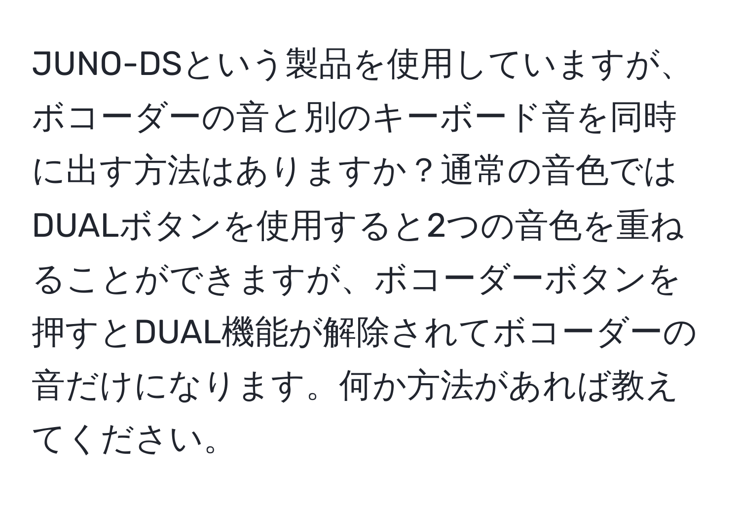 JUNO-DSという製品を使用していますが、ボコーダーの音と別のキーボード音を同時に出す方法はありますか？通常の音色ではDUALボタンを使用すると2つの音色を重ねることができますが、ボコーダーボタンを押すとDUAL機能が解除されてボコーダーの音だけになります。何か方法があれば教えてください。