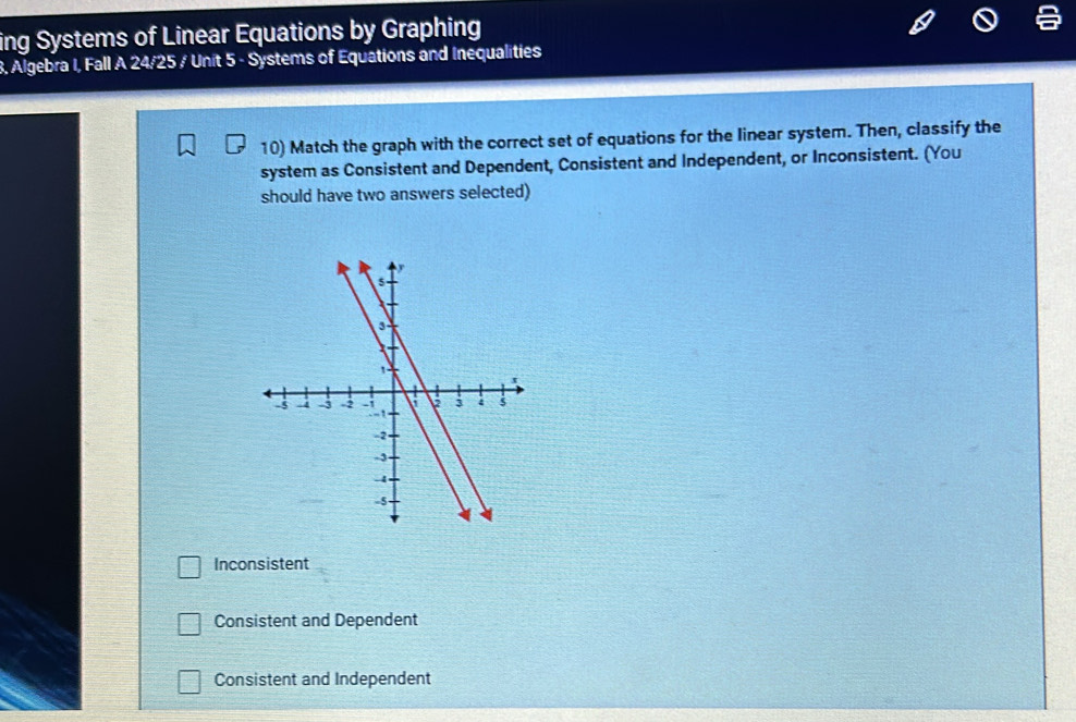 ing Systems of Linear Equations by Graphing
8, Algebra I, Fall A 24/25 / Unit 5 - Systems of Equations and Inequalities
10) Match the graph with the correct set of equations for the linear system. Then, classify the
system as Consistent and Dependent, Consistent and Independent, or Inconsistent. (You
should have two answers selected)
Inconsistent
Consistent and Dependent
Consistent and Independent