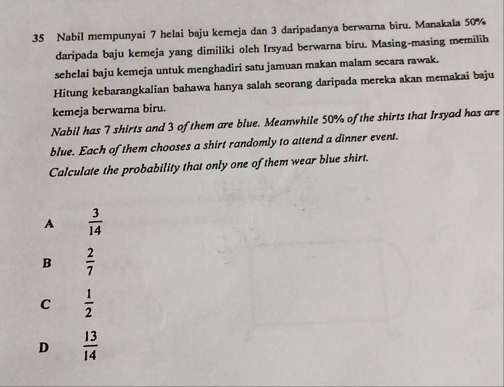 Nabil mempunyai 7 helai baju kemeja dan 3 daripadanya berwarna biru. Manakala 50%
daripada baju kemeja yang dimiliki oleh Irsyad berwarna biru. Masing-masing memilih
sehelai baju kemeja untuk menghadiri satu jamuan makan malam secara rawak.
Hitung kebarangkalian bahawa hanya salah seorang daripada mereka akan memakai baju
kemeja berwarna biru.
Nabil has 7 shirts and 3 of them are blue. Meanwhile 50% of the shirts that Irsyad has are
blue. Each of them chooses a shirt randomly to attend a dinner event.
Calculate the probability that only one of them wear blue shirt.
A  3/14 
B  2/7 
C  1/2 
D  13/14 