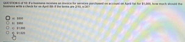 of 10: If a business receives an invoice for services purchased on account on April 1st for $1,000, how much should the
business write a check for on April 8th if the terms are 2/10, n/30?
a) $800
b) $980
c) $1,000
d) S1,020