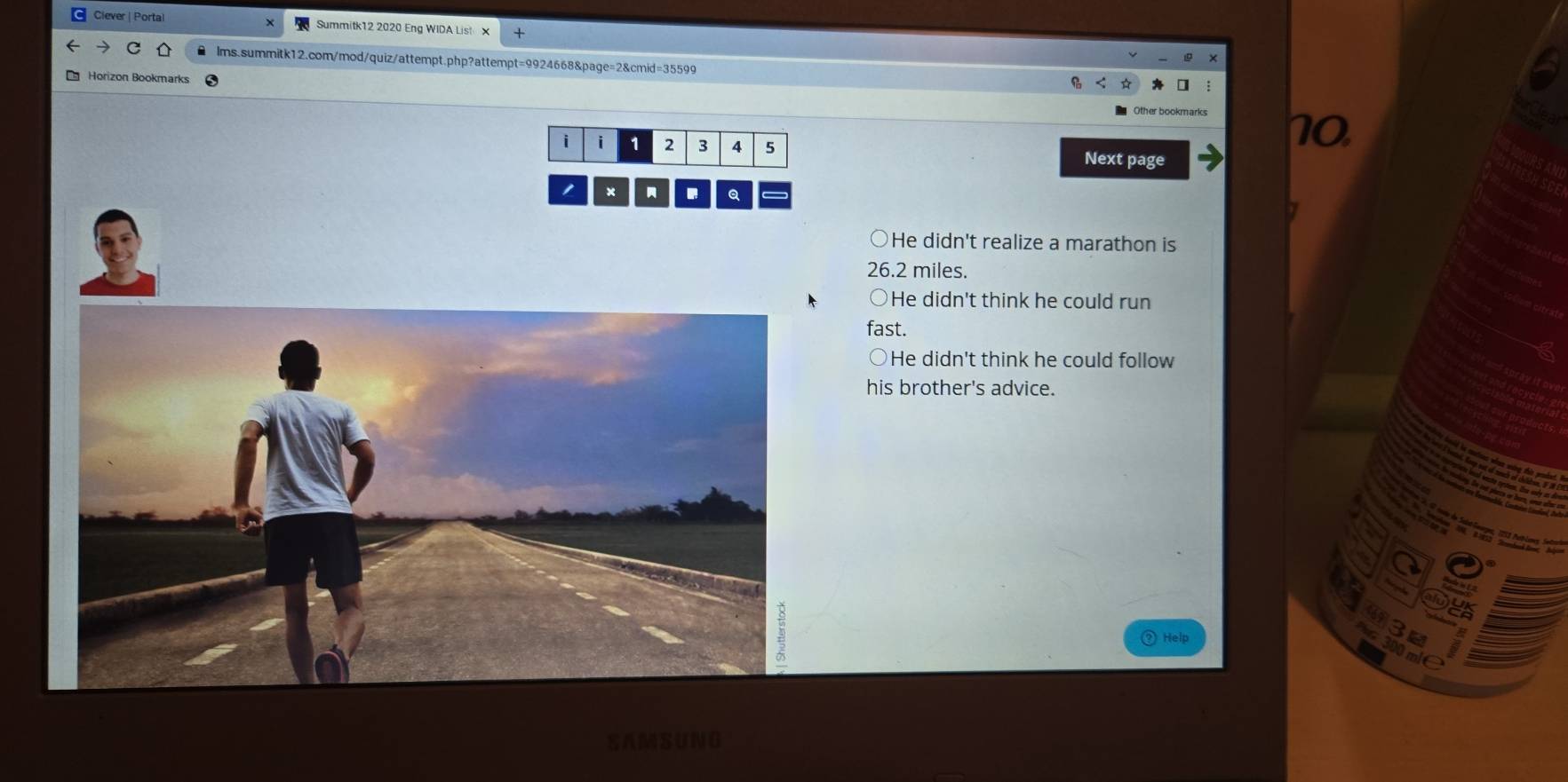 Ciever | Portal Summitk12 2020 Eng WIDA List X 
lms.summitk12.com/mod/quiz/attempt.php?attempt=9924668&page=2&cmid=35599 
10 
i i 1 2 3 4 5 Next page 
Q 
He didn't realize a marathon is
26.2 miles. 
He didn't think he could run 
fast. 
He didn't think he could follow 
his brother's advice. 
Help