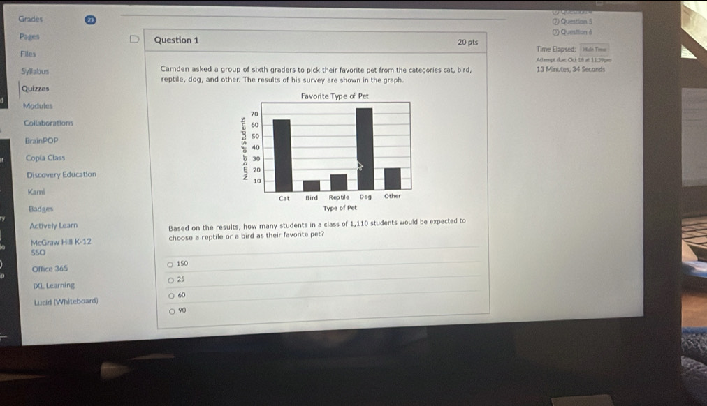 Grades ) Question 5
Pages Question 1 Question 6
20 pts Time Elapsed: Hie Tome
Files Attempt due: Cict 18 at 11:59pen
Syllabus Camden asked a group of sixth graders to pick their favorite pet from the categories cat, bird, 13 Minutes, 34 Seconds
reptile, dog, and other. The results of his survey are shown in the graph.
Quizzes
Modules
Collaborations
BrainPOP
Copía Class 
Discovery Education
Kami 
Badges 
Actively Learn Based on the results, how many students in a class of 1,110 students would be expected to
McGraw Hill K-12 choose a reptile or a bird as their favorite pet?
SSO
Office 365 150
25
DXL Learning
60
Lucid (Whiteboard)
90