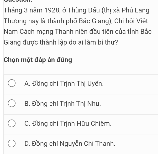 Tháng 3 năm 1928, ở Thùng Đấu (thị xã Phủ Lạng
Thương nay là thành phố Bắc Giang), Chi hội Việt
Nam Cách mạng Thanh niên đầu tiên của tỉnh Bắc
Giang được thành lập do ai làm bí thư?
Chọn một đáp án đúng
A. Đồng chí Trịnh Thị Uyển.
B. Đồng chí Trịnh Thị Nhu.
C. Đồng chí Trịnh Hữu Chiêm.
D. Đồng chí Nguyễn Chí Thanh.