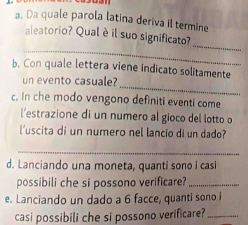 dan 
a. Da quale parola latina deriva il termine 
_ 
aleatorio? Qual è il suo significato? 
_ 
b. Con quale lettera viene indicato solitamente 
_ 
un evento casuale? 
c. In che modo vengono definiti eventi come 
l’estrazione di un numero al gioco del lotto o 
l'uscita di un numero nel lancio di un dado? 
_ 
d. Lanciando una moneta, quanti sono i casi 
possibili che si possono verificare?_ 
e. Lanciando un dado a 6 facce, quanti sono i 
casi possibili che si possono verificare?_