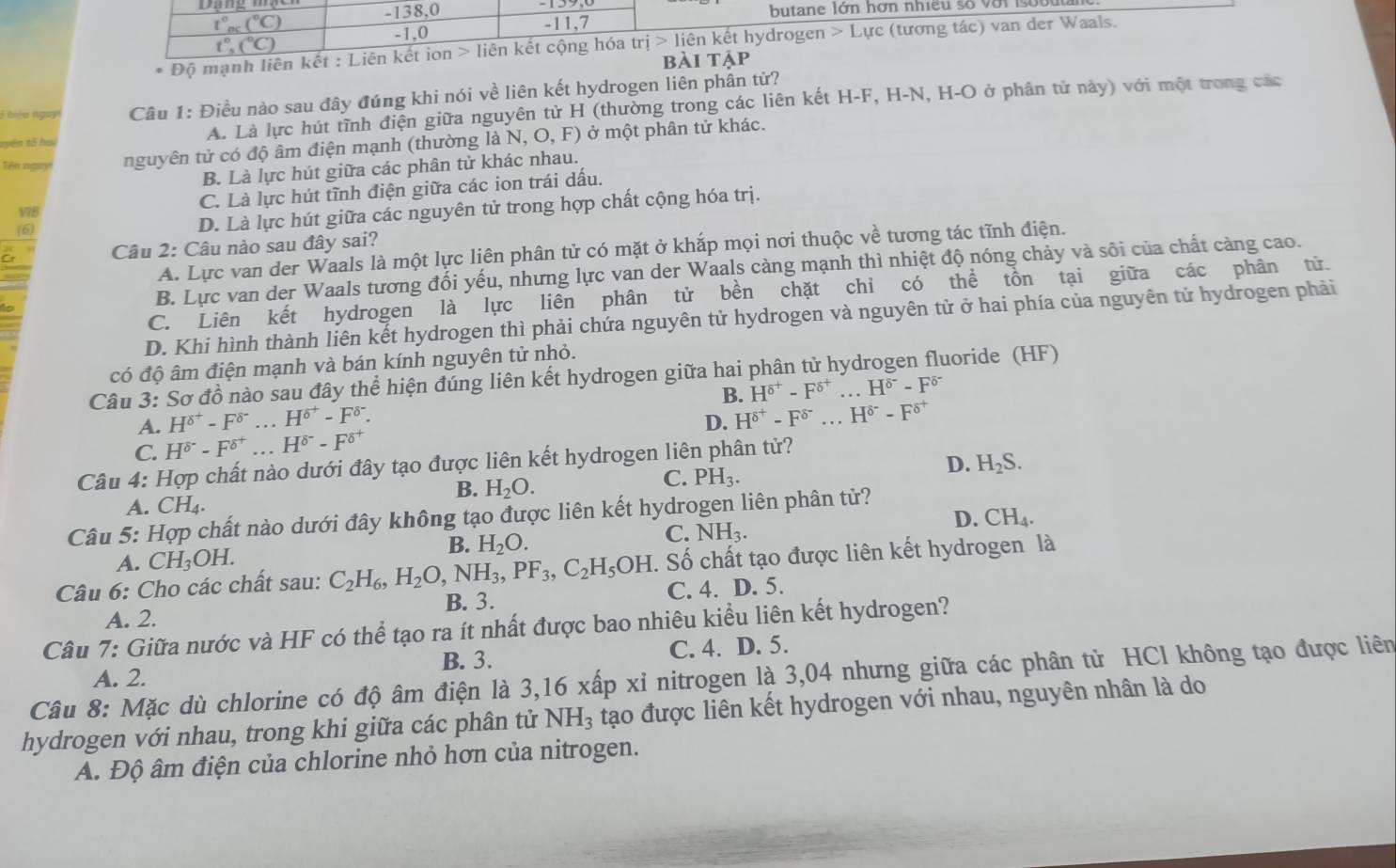 138,0
t°_nc(^circ C) butane lớn hơn nhiều số với sobu
-1,0
-11,7
t°,(^circ C)
* Độ mạnh liên kết : Liên kết ion > liên kết cộng hóa trj>1i iên kết hydrogen L tực (tương tác) van der Waals.
bài tả
1  biệu ngài  Câu 1: Điều nào sau đây đúng khi nói về liên kết hydrogen liên phần tử?
tyên tổ ha A. Là lực hút tĩnh điện giữa nguyên tử H (thường trong các liên kết H-F, H-N, H-O ở phân tử này) với một trong các
Tên ngay nguyên tử có độ âm điện mạnh (thường là N, O, F) ở một phân tử khác.
B. Là lực hút giữa các phân tử khác nhau.
C. Là lực hút tĩnh điện giữa các ion trái dấu.
(6) D. Là lực hút giữa các nguyên tử trong hợp chất cộng hóa trị.
V7B
a Câu 2: Câu nào sau đây sai?
A. Lực van der Waals là một lực liên phân tử có mặt ở khắp mọi nơi thuộc về tương tác tĩnh điện.
B. Lực van der Waals tương đối yếu, nhưng lực van der Waals càng mạnh thì nhiệt độ nóng chảy và sôi của chất càng cao.
C. Liên kết hydrogen là lực liên phân tử bền chặt chỉ có thể tồn tại giữa các phân tử.
D. Khi hình thành liên kết hydrogen thì phải chứa nguyên tử hydrogen và nguyên tử ở hai phía của nguyên tử hydrogen phải
có độ âm điện mạnh và bán kính nguyên tử nhỏ.
Câu 3: Sơ đồ nào sau đây thể hiện đúng liên kết hydrogen giữa hai phân tử hydrogen fluoride (HF)
B. H^(delta ^+)-F^(delta ^+)...H^(delta ^-)-F^(delta ^-)
A. H^(delta ^+)-F^(delta ^-)...H^(delta ^+)-F^(delta ^-).
D. H^(delta ^+)-F^(delta ^-)...H^(delta ^-)-F^(delta ^+)
C. H^(delta)-F^(delta ^+)...H^(delta ^-)-F^(delta ^+)
Câu 4: Hợp chất nào dưới đây tạo được liên kết hydrogen liên phân tử?
B. H_2O.
C. PH_3.
D. H_2S.
A. ( CH_4.
Câu 5: Hợp chất nào dưới đây không tạo được liên kết hydrogen liên phân tử?
B. H_2O.
C. NH_3.
D. CH_4.
A. CH_3OH.
Câu 6: Cho các chất sau: C_2H_6,H_2O, ,NH_3,PF_3,C_2H_5OH. Số chất tạo được liên kết hydrogen là
B. 3. C. 4. D. 5.
A. 2.
Câu 7: Giữa nước và HF có thể tạo ra ít nhất được bao nhiêu kiểu liên kết hydrogen?
B. 3. C. 4. D. 5.
Câu 8: Mặc dù chlorine có độ âm điện là 3,16 xấp xỉ nitrogen là 3,04 nhưng giữa các phân từ HCl không tạo được liên
A. 2.
hydrogen với nhau, trong khi giữa các phân tử NH_3 tạo được liên kết hydrogen với nhau, nguyên nhân là do
A. Độ âm điện của chlorine nhỏ hơn của nitrogen.