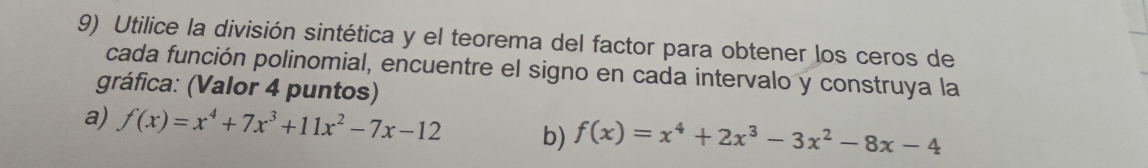 Utilice la división sintética y el teorema del factor para obtener los ceros de 
cada función polinomial, encuentre el signo en cada intervalo y construya la 
gráfica: (Valor 4 puntos) 
a) f(x)=x^4+7x^3+11x^2-7x-12 b) f(x)=x^4+2x^3-3x^2-8x-4