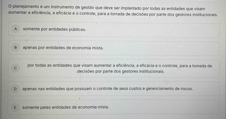 planejamento é um instrumento de gestão que deve ser implantado por todas as entidades que visam
aumentar a eficiência, a eficácia e o controle, para a tomada de decisões por parte dos gestores institucionais.
A somente por entidades públicas.
B apenas por entidades de economia mista.
C por todas as entidades que visam aumentar a eficiência, a eficácia e o controle, para a tomada de
decisões por parte dos gestores institucionais.
D apenas nas entidades que possuam o controle de seus custos e gerenciamento de riscos.
E somente pelas entidades de economia mista.