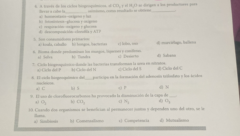 A través de los ciclos biogeoquímicos, el CO_2 y el H_2O se dirigen a los productores para
llevar a cabo la_ asimismo, como resultado se obtiene_ .
a) homeostasis-oxígeno y luz
b) fotosíntesis—glucosa y oxígeno
c) respiración-oxígeno y glucosa
d) descomposición-clorofila y ATP
5. Son consumidores primarios:
a) koala, caballo b) hongos, bacterias c) lobo, oso d) murciélago, ballena
6. Bioma donde predominan los musgos, líquenes y coníferas.
a) Selva b) Tundra c) Desierto d) Sabana
7. Ciclo biogeoquímico donde las bacterias transforman la urea en nitratos.
a) Ciclo del P b) Ciclo del N c) Ciclo del S d) Ciclo del C
8. El ciclo biogeoquímico del_ participa en la formación del adenosín trifosfato y los ácidos
nucleicos.
a) C b) S c) P d) N
9. El uso de clorofluorocarbonos ha provocado la disminución de la capa de _.
a) O_2 b) CO_2 c) N_2 d) O_3
10. Cuando dos organismos se benefician al permanecer juntos y dependen uno del otro, se le
llama.
a) Simbiosis b) Comensalismo c) Competencia d) Mutualismo