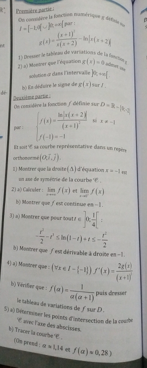 Première partie :
On considère la fonction numérique g définie su  P
I=[-1;0[∪ ]0;+∈fty [ pa)  :
nt g(x)=frac (x+1)^2x(x+2)-ln |x(x+2)|
1) Dresser le tableau de variations de la fonction g
2) a) Montrer que l'équation g(x)=0 admet une
solution α dans l'intervalle ]0;+∈fty [.
b) En déduire le signe de g(x) sur I.
dé-
Deuxième partie :
On considère la fonction ∫ définie sur D=R- 0,-2
par : beginarrayl f(x)=frac ln |x(x+2)|(x+1)^2 f(-1)=-1endarray. si x!= -1
Et soit C sa courbe représentative dans un repère
orthonormé (O;vector i,vector j).
1) Montrer que la droite(Δ) d'équation x=-1 est
un axe de symétrie de la courbe C .
2) a) Calculer : limlimits _xto +∈fty f(x) et limlimits _xto 0^+f(x)
b) Montrer que ∫est continue en - 1.
3) a) Montrer que pour tout t∈ ]0; 1/4 [
- t^2/2 -t^3≤ ln (1-t)+t≤ - t^2/2 
b) Montrer que ƒ est dérivable à droite en −1.
4) a) Montrer que : (forall x∈ I- -1 )f'(x)=frac 2g(x)(x+1)^5
b) Vérifier que : f(alpha )= 1/alpha (alpha +1)  puis dresser
le tableau de variations de fsur D .
5) a) Déterminer les points d'intersection de la courbe
C avec l'axe des abscisses.
b) Tracer la courbe C .
(On prend : alpha approx 1,14 et f(alpha )approx 0,28)