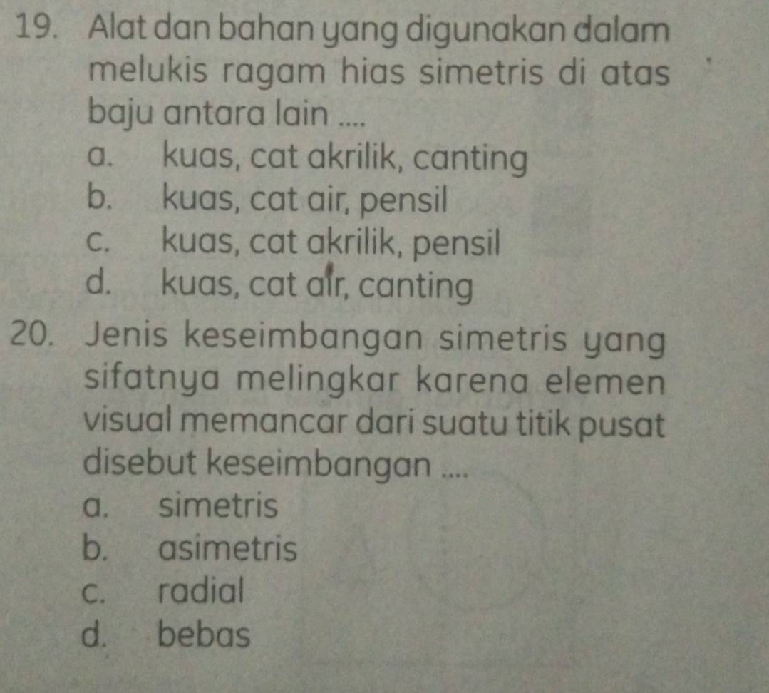 Alat dan bahan yang digunakan dalam
melukis ragam hias simetris di atas
baju antara lain ....
a. kuas, cat akrilik, canting
b. kuas, cat air, pensil
c. kuas, cat akrilik, pensil
d. kuas, cat air, canting
20. Jenis keseimbangan simetris yang
sifatnya melingkar karena elemen
visual memancar dari suatu titik pusat
disebut keseimbangan ....
a. simetris
b. asimetris
c. radial
d. bebas