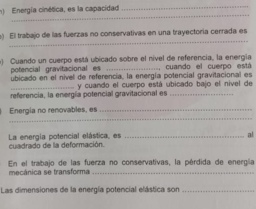 Energía cinética, es la capacidad 
_ 
_ 
_ 
) El trabajo de las fuerzas no conservativas en una trayectoria cerrada es 
) Cuando un cuerpo está ubicado sobre el nivel de referencia, la energía 
potencial gravitacional es _, cuando el cuerpo está 
ubicado en el nivel de referencia, la energía potencial gravitacional es 
_y cuando el cuerpo está ubicado bajo el nivel de 
referencia, la energía potencial gravitacional es_ 
_ 
Energía no renovables, es_ 
La energía potencial elástica, es_ 
al 
cuadrado de la deformación. 
En el trabajo de las fuerza no conservativas, la pérdida de energía 
mecánica se transforma_ 
Las dimensiones de la energía potencial elástica son_