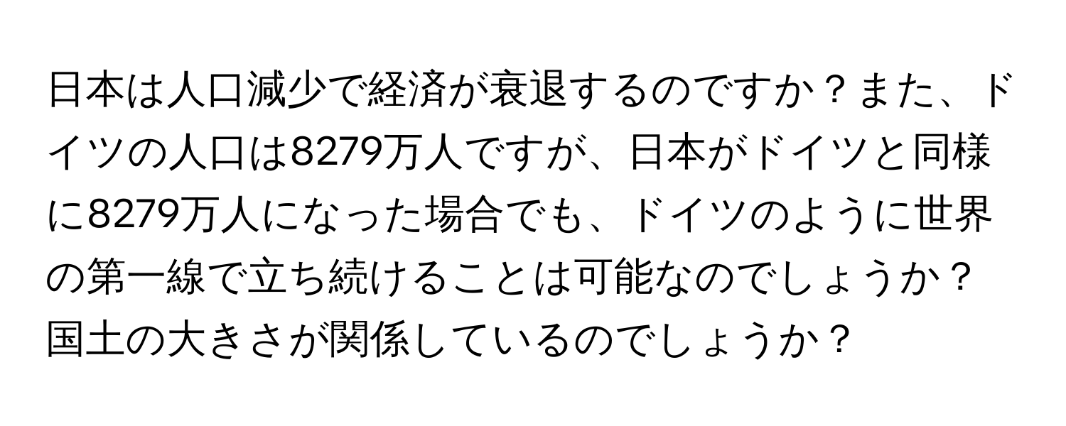 日本は人口減少で経済が衰退するのですか？また、ドイツの人口は8279万人ですが、日本がドイツと同様に8279万人になった場合でも、ドイツのように世界の第一線で立ち続けることは可能なのでしょうか？国土の大きさが関係しているのでしょうか？