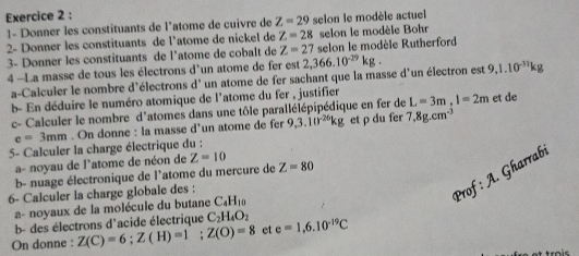 1- Donner les constituants de l'atome de cuivre de Z=29 selon le modèle actuel 
2- Donner les constituants de l'atome de nickel de Z=28 selon le modèle Bohr 
3- Donner les constituants de l'atome de cobalt de Z=27 selon le modèle Rutherford 
4 -La masse de tous les électrons d'un atome de fer est 2,366.10^(-29)kg. 9, 1.10^(-31)kg
a-Calculer le nombre d'électrons d' un atome de fer sachant que la masse d'un électron est 
b- En déduire le numéro atomique de l'atome du fer , justifier L=3m, l=2m et de 
c- Calculer le nombre d'atomes dans une tôle parallélépipédique en fer de
e=3mm. On donne : la masse d’un atome de fer 9,3.10^(-26)kg et ρ du fer 7.8g.cm^3
5- Calculer la charge électrique du : 
a- noyau de l'atome de néon de Z=10
b- nuage électronique de l'atome du mercure de Z=80
6- Calculer la charge globale des : 
Prof: A. Gharrabi 
a- noyaux de la molécule du butane C_4H_10
b- des électrons d'acide électrique C_2H_4O_2
On donne : Z(C)=6; Z(H)=1; Z(O)=8 et e=1,6.10^(-19)C